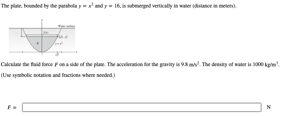 The plate, bounded by the parabola y = x² and y = 16, is submerged vertically in water (distance in meters).
Water surface
f(y)
R
Calculate the fluid force F on a side of the plate. The acceleration for the gravity is 9.8 m/s². The density of water is 1000 kg/m³.
(Use symbolic notation and fractions where needed.)
F =
N
