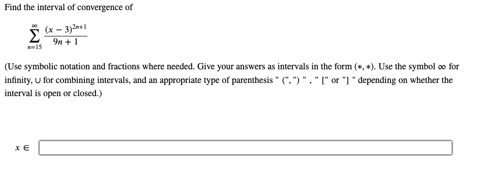 Find the interval of convergence of
00
Σ
(x – 3)2n+1
9n + 1
n=15
(Use symbolic notation and fractions where needed. Give your answers as intervals in the form (*, *). Use the symbol co for
infinity, U for combining intervals, and an appropriate type of parenthesis " (", ") " , " [" or "] " depending on whether the
interval is open or closed.)
x E
