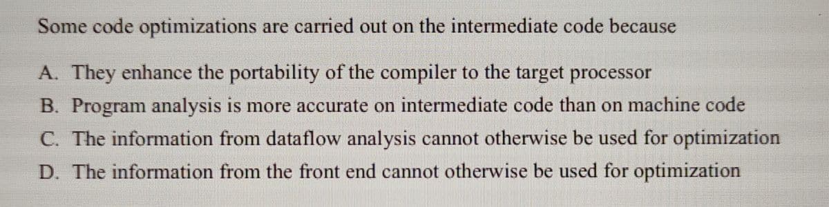 Some code optimizations are carried out on the intermediate code because
A. They enhance the portability of the compiler to the target processor
B. Program analysis is more accurate on intermediate code than on machine code
C. The information from dataflow analysis cannot otherwise be used for optimization
D. The information from the front end cannot otherwise be used for optimization
