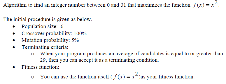 Algorithm to find an integer number between 0 and 31 that maximizes the function f(x) = x².
The initial procedure is given as below.
• Population size: 6
• Crossover probability: 100%
Mutation probability: 5%
• Terminating criteria:
o When your program produces an average of candidates is equal to or greater than
29, then you can accept it as a terminating condition.
Fitness function:
o You can use the function itself (ƒ(x) = x²)as your fitness function.
