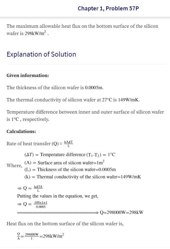 Chapter 1, Problem 57P
The maximum allowable heat flux on the bottom surface of the silicon
wafer is 298kW/m² .
Explanation of Solution
Given information:
The thickness of the silicon wafer is 0.0005m.
The thermal conductivity of silicon wafer at 27°C is 149W/mK.
Temperature difference between inner and outer surface of silicon wafer
is 1°C , respectively.
Calculations:
Rate of heat transfer (Q) = KAAT
L.
(AT) = Temperature difference (T1-T2) = 1°C
(A) = Surface area of silicon wafer=lm?
Where,
(L) = Thickness of the silicon wafer=0.0005m
(k) = Thermal conductivity of the silicon wafer=149W/mK
> Q = KATA
Putting the values in the equation, we get,
L.
> Q = 149xlxl
0.0005
Q=298000W=298kW
Heat flux on the bottom surface of the silicon wafer is,
298000W _298kW/m
