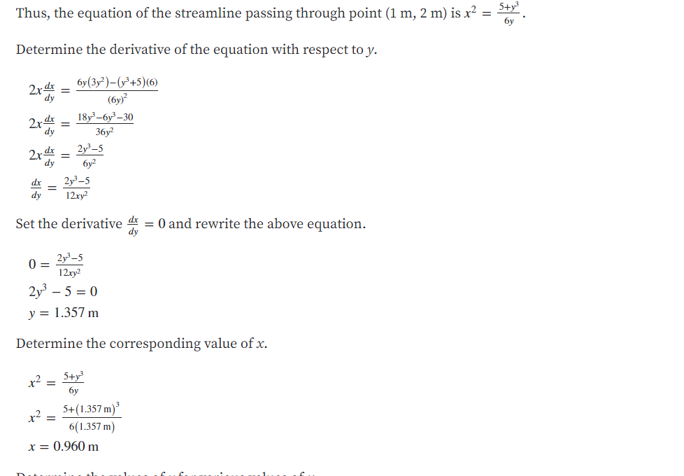 5+y
Thus, the equation of the streamline passing through point (1 m, 2 m) is x²
бу
Determine the derivative of the equation with respect to y.
бу (3у?)-(у+5) (6)
(бу?
18у -бу-30
- dx
2x dr
dy
36y?
dx
2x
dy
2y³–5
бу?
dx
2y-5
dy
12xy2
Set the derivative d = 0 and rewrite the above equation.
2y³–5
0 =
12xy2
2y – 5 = 0
y = 1.357 m
Determine the corresponding value of x.
5+y
x²
бу
5+(1.357 m)
x²
=
6(1.357 m)
x = 0.960 m
