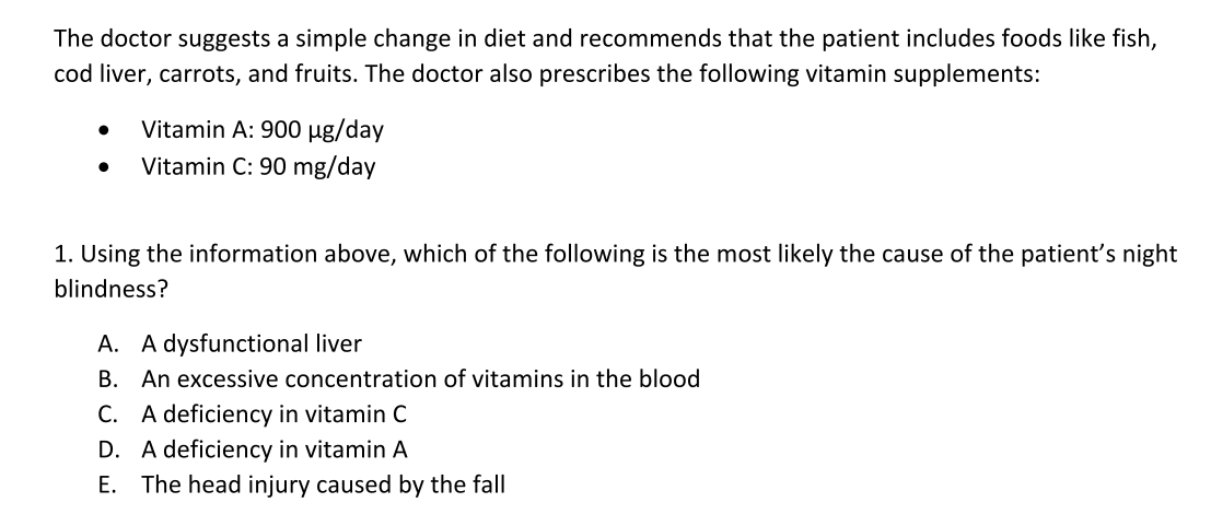 The doctor suggests a simple change in diet and recommends that the patient includes foods like fish,
cod liver, carrots, and fruits. The doctor also prescribes the following vitamin supplements:
●
Vitamin A: 900 µg/day
Vitamin C: 90 mg/day
1. Using the information above, which of the following is the most likely the cause of the patient's night
blindness?
A. A dysfunctional liver
B. An excessive concentration of vitamins in the blood
C. A deficiency in vitamin C
D. A deficiency in vitamin A
E. The head injury caused by the fall