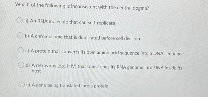 Which of the following is inconsistent with the central dogma?
a) An RNA molecule that can self-replicate
b) A chromosome that is duplicated before cell division
c) A protein that converts its own amino acid sequence into a DNA sequence
d) A retrovirus (e.g. HIV) that transcribes its RNA genome into DNA inside its
host
e) A gene being translated into a protein