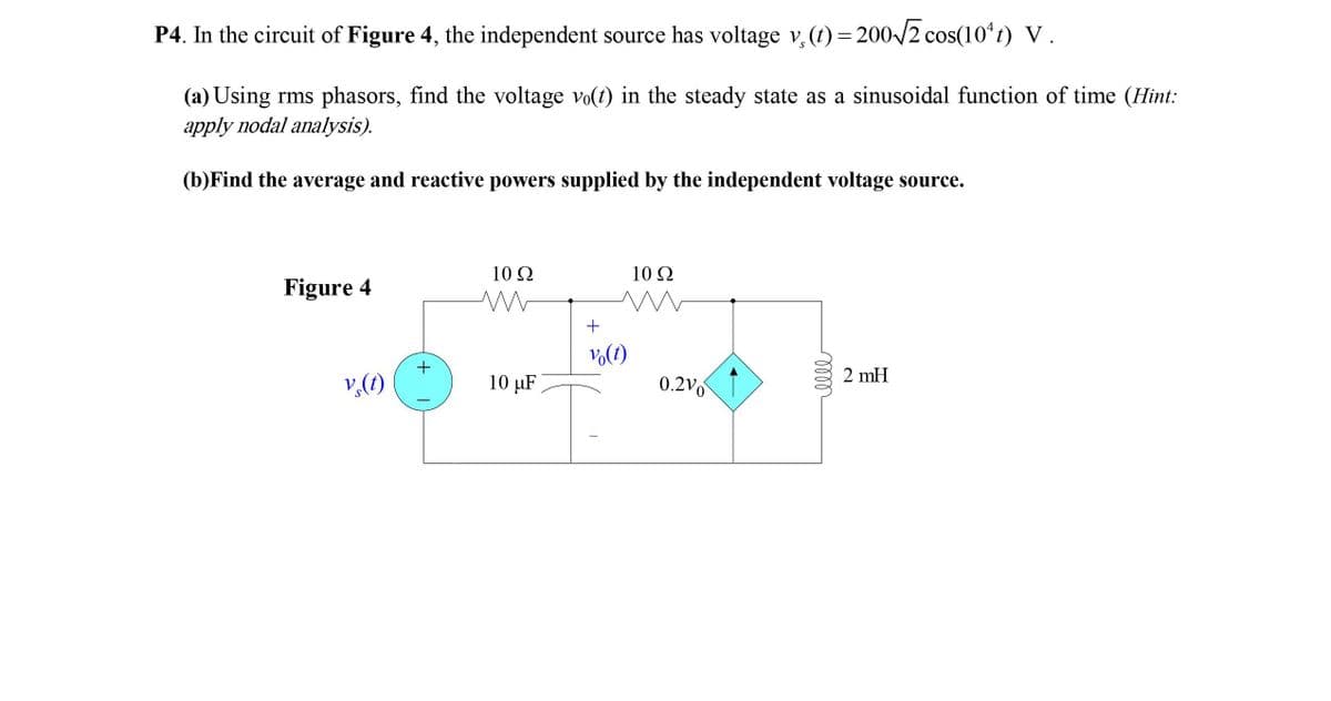 P4. In the circuit of Figure 4, the independent source has voltage v, (t) = 200/2 cos(10ʻt) V.
(a) Using rms phasors, find the voltage vo(t) in the steady state as a sinusoidal function of time (Hint:
apply nodal analysis).
(b)Find the average and reactive powers supplied by the independent voltage source.
10 2
10Ω
Figure 4
Vo(t)
+
2 mH
v,(1)
10 µF
0.2Vo
