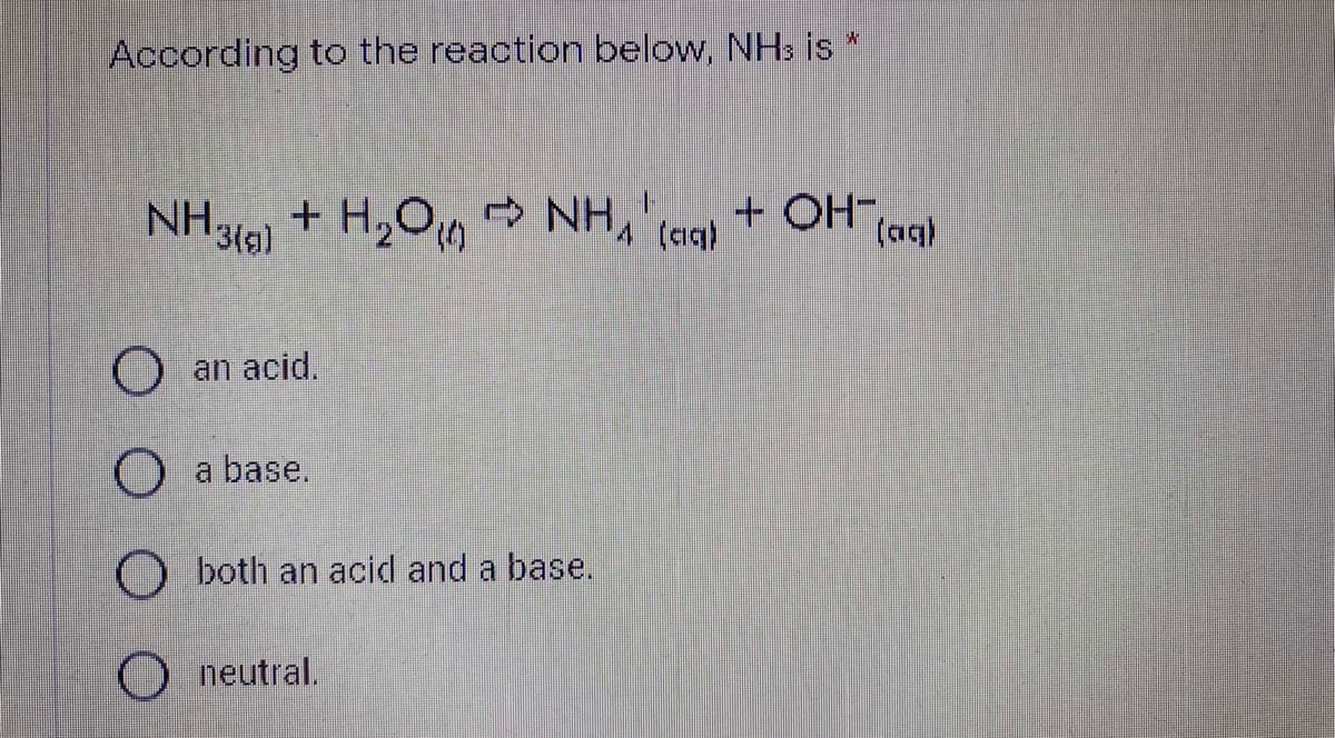 According to the reaction below, NHs is
+ OH-,
3(g)
(aq)
O an acid.
O a base.
O both an acid and a base.
neutral.
