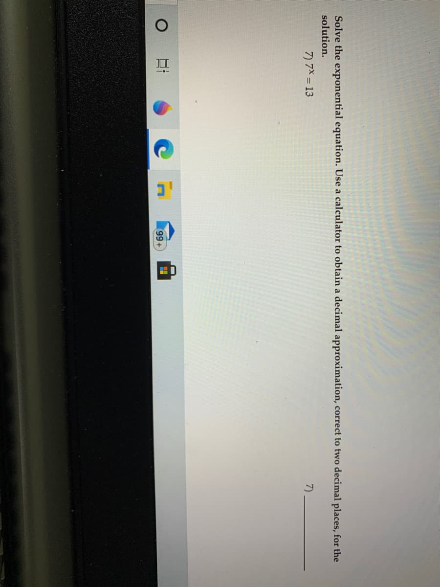 Solve the exponential equation. Use a calculator to obtain a decimal approximation, correct to two decimal places, for the
solution.
7) 7X = 13
7)
6)
