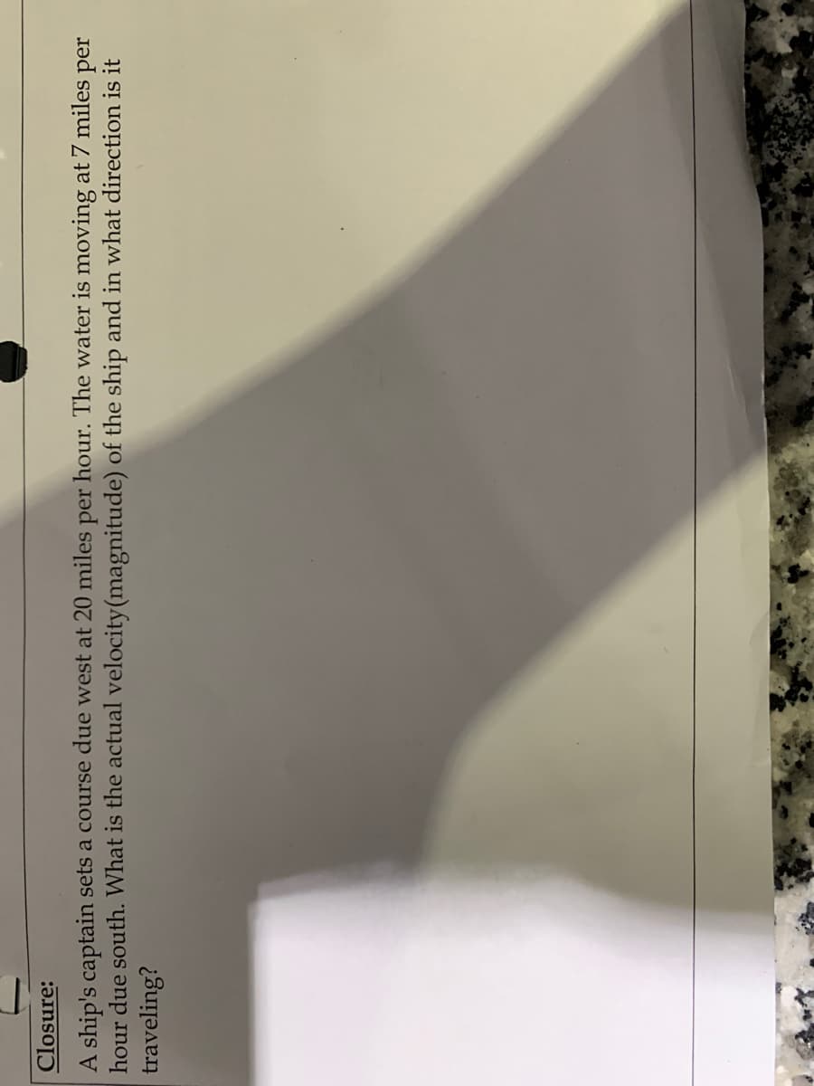 Closure:
A ship's captain sets a course due west at 20 miles per hour. The water is moving at 7 miles per
hour due south. What is the actual velocity(magnitude) of the ship and in what direction is it
traveling?
