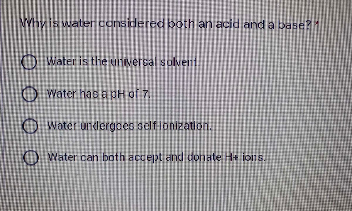 Why is water considered both an acid and a base? *
Water is the universal solvent.
O Water has a pH of 7.
O Water undergoes self-ionization.
O Water can both accept and donate H+ ions.
