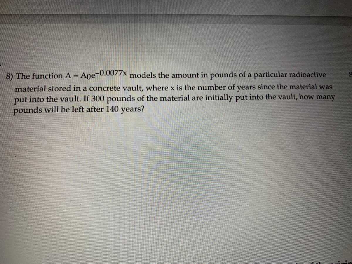 8) The function A = Age-0.0077× models the amount in pounds of a particular radioactive
%3D
material stored in a concrete vault, where x is the number of years since the material was
put into the vault. If 300 pounds of the material are initially put into the vault, how many
pounds will be left after 140 years?
