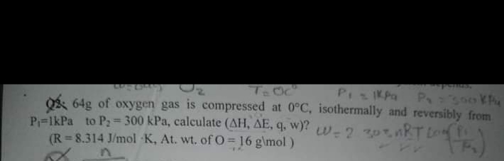 PiKPa P 300 Kh
Og 64g of oxygen gas is compressed at 0°C, isothermally and reversibly from
P=lkPa to P: = 300 kPa, calculate (AH, AE, q, w)?w-2 30tnkT Long
(R = 8.314 J/mol K, At. wt. of O= 16 g\mol)
%3D
in
