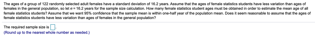 The ages of a group of 122 randomly selected adult females have a standard deviation of 16.2 years. Assume that the ages of female statistics students have less variation than ages of
females in the general population, so let o = 16.2 years for the sample size calculation. How many female statistics student ages must be obtained in order to estimate the mean age of all
female statistics students? Assume that we want 95% confidence that the sample mean is within one-half year of the population mean. Does it seem reasonable to assume that the ages of
female statistics students have less variation than ages of females in the general population?
The required sample size is
(Round up to the nearest whole number as needed.)
