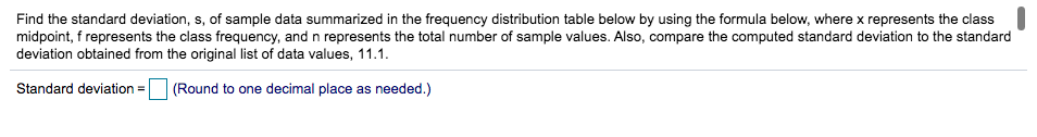 Find the standard deviation, s, of sample data summarized in the frequency distribution table below by using the formula below, where x represents the class
midpoint, f represents the class frequency, and n represents the total number of sample values. Also, compare the computed standard deviation to the standard
deviation obtained from the original list of data values, 11.1.
Standard deviation =
(Round to one decimal place as needed.)
