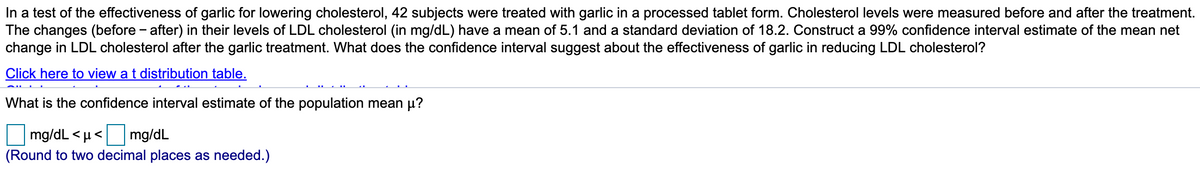 In a test of the effectiveness of garlic for lowering cholesterol, 42 subjects were treated with garlic in a processed tablet form. Cholesterol levels were measured before and after the treatment.
The changes (before - after) in their levels of LDL cholesterol (in mg/dL) have a mean of 5.1 and a standard deviation of 18.2. Construct a 99% confidence interval estimate of the mean net
change in LDL cholesterol after the garlic treatment. What does the confidence interval suggest about the effectiveness of garlic in reducing LDL cholesterol?
Click here to view a t distribution table.
What is the confidence interval estimate of the population mean µ?
mg/dL < µ< mg/dL
(Round to two decimal places as needed.)
