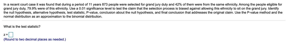 In a recent court case it was found that during a period of 11 years 873 people were selected for grand jury duty and 42% of them were from the same ethnicity. Among the people eligible for
grand jury duty, 79.9% were of this ethnicity. Use a 0.01 significance level to test the claim that the selection process is biased against allowing this ethnicity to sit on the grand jury. Identify
the null hypothesis, alternative hypothesis, test statistic, P-value, conclusion about the null hypothesis, and final conclusion that addresses the original claim. Use the P-value method and the
normal distribution as an approximation to the binomial distribution.
What is the test statistic?
(Round to two decimal places as needed.)
