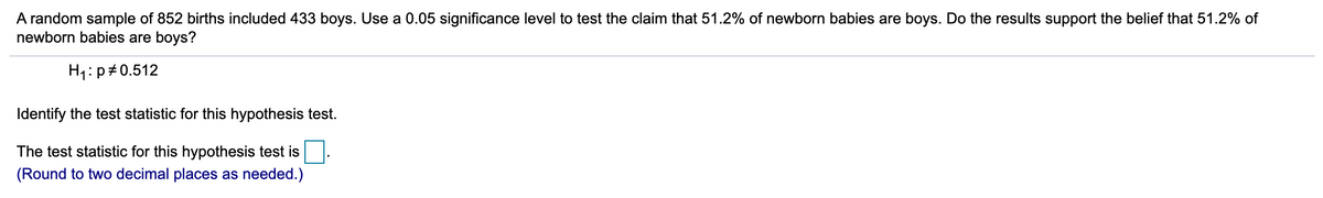 A random sample of 852 births included 433 boys. Use a 0.05 significance level to test the claim that 51.2% of newborn babies are boys. Do the results support the belief that 51.2% of
newborn babies are boys?
H1: p+0.512
Identify the test statistic for this hypothesis test.
The test statistic for this hypothesis test is
(Round to two decimal places as needed.)
