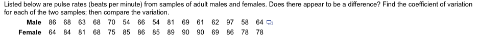 Listed below are pulse rates (beats per minute) from samples of adult males and females. Does there appear to be a difference? Find the coefficient of variation
for each of the two samples; then compare the variation.
Male
86
68 63 68 70 54 66 54 81 69 61
62 97 58 64 O
Female 64
84 81 68 75 85 86 85 89 90 90 69 86 78 78
