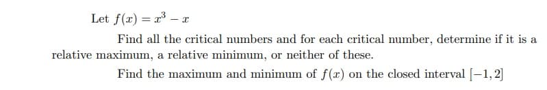 Let f(x) = r3 – a
Find all the critical numbers and for each critical number, determine if it is a
relative maximum, a relative minimum, or neither of these.
Find the maximum and minimum of f(x) on the closed interval [–1, 2]
