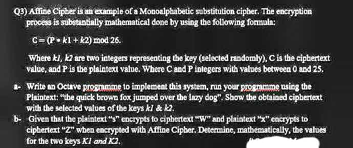 Q3) Afline Cipher is an example of a Monoalphabetic substitution cipher. The encryption
process is substantially mathematical done by using the following formula:
C= (P• k1+12) mod 26.
Where kl, 2 are two integers representing the key (selected randomly), C is the cipbertext
value, and P is the plaintext value. Where C and P integers with values between O and 25.
Write an Octave progrumme to implement this system, run your programme using the
Plaintext: "the quick brown fox jumped over the lazy dog", Show the obtained ciphertext
with the selected values of the keys ki & k2.
B- Given that the plaintext "s" encrypts to ciphertext "W" and plaintext "x" encrypts to
ciphertext "Z" when encrypted with Affine Cipber, Determine, mathematically, the values
for the two keys Kl and K2.
