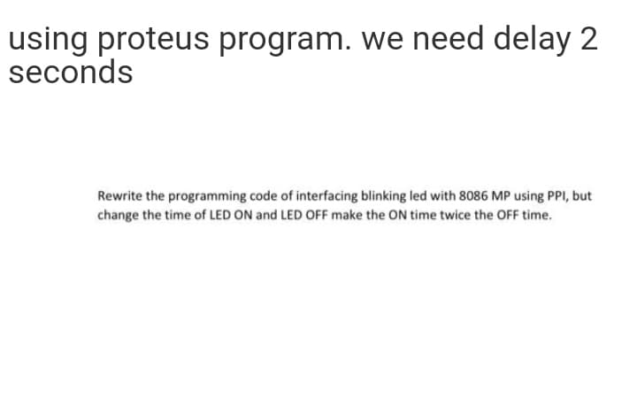 using proteus program. we need delay 2
seconds
Rewrite the programming code of interfacing blinking led with 8086 MP using PPI, but
change the time of LED ON and LED OFF make the ON time twice the OFF time.
