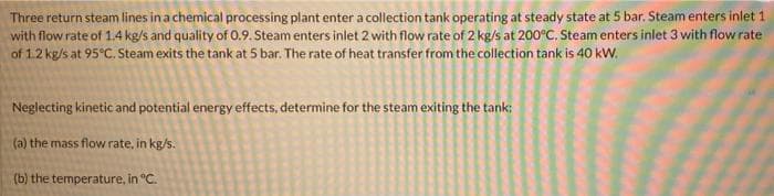 Three return steam lines in a chemical processing plant enter a collection tank operating at steady state at 5 bar. Steam enters inlet 1
with flow rate of 1.4 kg/s and quality of 0.9. Steam enters inlet 2 with flow rate of 2 kg/s at 200°C. Steam enters inlet 3 with flow rate
of 1.2 kg/s at 95°C. Steam exits the tank at 5 bar. The rate of heat transfer from the collection tank is 40 kW.
Neglecting kinetic and potential energy effects, determine for the steam exiting the tank:
(a) the mass flow rate, in kg/s.
(b) the temperature, in °C.