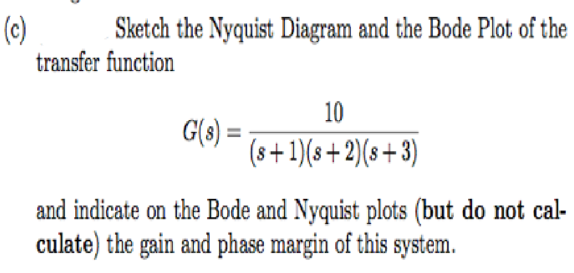 (c)
Sketch the Nyquist Diagram and the Bode Plot of the
transfer function
10
G(8) =
(8+1)(s+2)(s+3)
and indicate on the Bode and Nyquist plots (but do not cal-
culate) the gain and phase margin of this
system.
