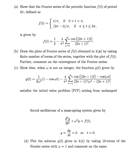 (a) Show that the Fourier series of the periodic function f(t) of period
27, defined as
S(t) = { t/T, if 0<t< z,
(27 – t)/7, if 7 <t< 2r,
is given by
cos (2n + 1)t)
(2n + 1)2
f(t) =
(b) Draw the plots of Fourier series of f(t) obtained in 1(a) by taking
finite number of terms of the series, together with the plot of f(t).
Further, comment on the convergence of the Fourier series.
(c)
that, when w is not an integer, the function y(t) given by
. cos (2n + 1)t) – cos(wt)
(2n + 1)²(w² – (2n + 1)²]
y(t) =
221- cos
- cOS wt)
satisfies the initial value problem (IVP) arising from undamped
forced oscillations of a mass-spring system given by
dy
+w*y = f(t),
dt?
dy
= 0
dt
at t= 0.
(d) Plot the solution y(t) given in 1(c) by taking 10-terms of the
Fourier series with w = 1 and comment on the same.
