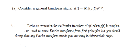 (a) Consider a general bandpass signal s(t) = Re[(g(t)ejuwct]
Derive an expression for the Fourier transform of s(t) when g(t) is complex.
no. need to prove Fourier transforms from first principles but you should
clearly state any Fourier transform results you are using in intermediate steps.
i.

