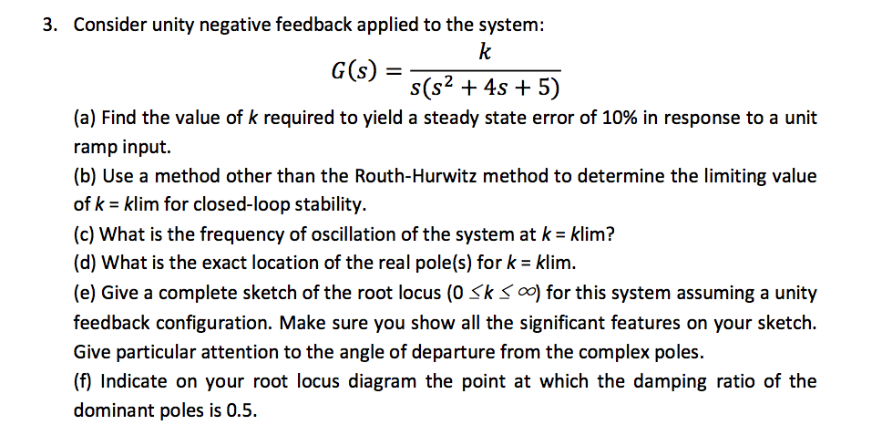 3. Consider unity negative feedback applied to the system:
k
G(s) =
s(s2 + 4s + 5)
(a) Find the value of k required to yield a steady state error of 10% in response to a unit
ramp input.
(b) Use a method other than the Routh-Hurwitz method to determine the limiting value
of k = klim for closed-loop stability.
(c) What is the frequency of oscillation of the system at k = klim?
(d) What is the exact location of the real pole(s) for k = klim.
(e) Give a complete sketch of the root locus (0 Sks 00) for this system assuming a unity
feedback configuration. Make sure you show all the significant features on your sketch.
Give particular attention to the angle of departure from the complex poles.
(f) Indicate on your root locus diagram the point at which the damping ratio of the
dominant poles is 0.5.
