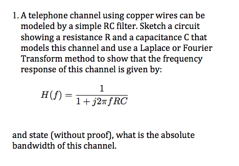 1. A telephone channel using copper wires can be
modeled by a simple RC filter. Sketch a circuit
showing a resistance R and a capacitance C that
models this channel and use a Laplace or Fourier
Transform method to show that the frequency
response of this channel is given by:
1
H(f) =
1+ j27ƒRC
and state (without proof), what is the absolute
bandwidth of this channel.

