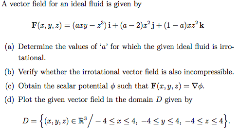 A vector field for an ideal fluid is given by
F(x, y, z) = (axy – 2º) i+ (a – 2)x² j+ (1 – a)xz? k
(a) Determine the values of 'a' for which the given ideal fluid is irro-
tational.
(b) Verify whether the irrotational vector field is also incompressible.
(c) Obtain the scalar potential o such that F(r, y, z) = Vp.
(d) Plot the given vector field in the domain D given by
D = {(2, y, 2) E R°/ – 4 < # < 4, -4 < y < 4, –4 < z < 4}.
