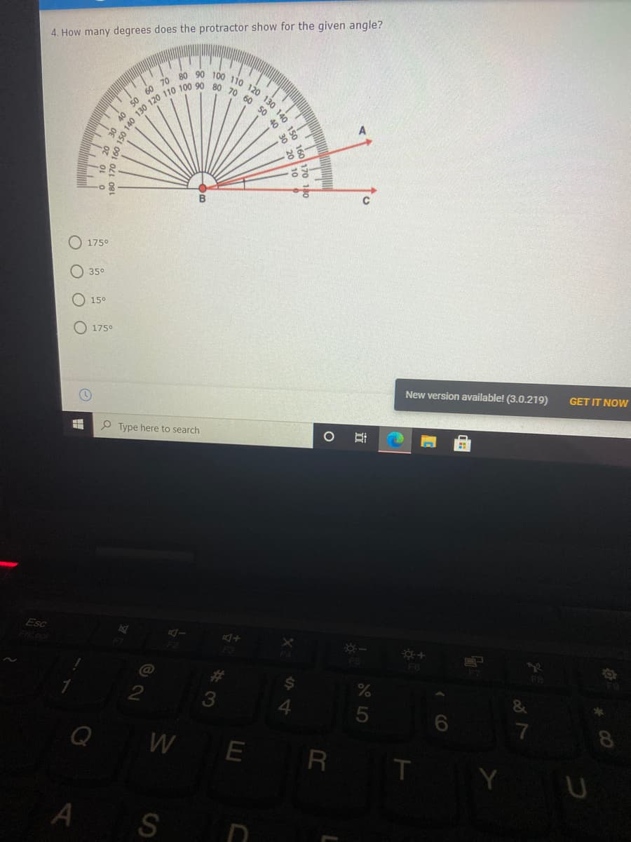 90 100 110 120 130 140
4. How many degrees does the protractor show for the given angle?
80
70
60
50
50
40
40
50
O 175°
O 35°
O 15°
O 175°
New version available! (3.0.219)
GET IT NOW
P Type here to search
Esc
5
7
WE
8
Y U
A S N
立
CO
140
4.
