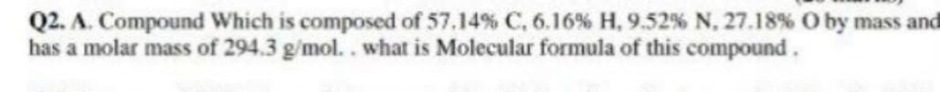 Q2. A. Compound Which is composed of 57.14% C, 6.16% H, 9.52 % N, 27.18% O by mass and
has a molar mass of 294.3 g/mol.. what is Molecular formula of this compound.
