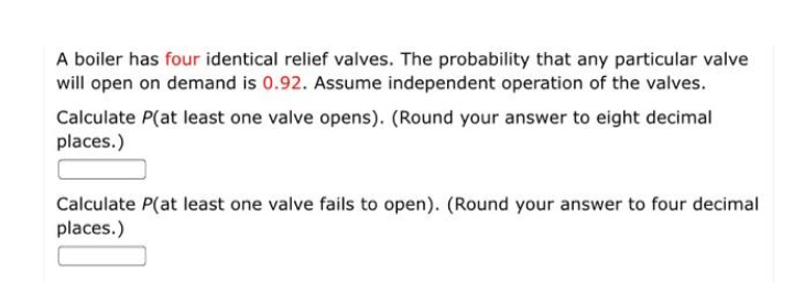 A boiler has four identical relief valves. The probability that any particular valve
will open on demand is 0.92. Assume independent operation of the valves.
Calculate P(at least one valve opens). (Round your answer to eight decimal
places.)
Calculate P(at least one valve fails to open). (Round your answer to four decimal
places.)
