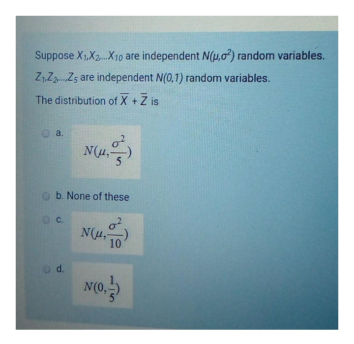 Suppose X1,X2.X10 are independent N(H,02) random variables.
Z1,Z2.Z5 are independent N(0,1) random variables.
The distribution of X + Z is
a.
N(u,
O b. None of these
С.
N(u,-
10
d.
N(0,
