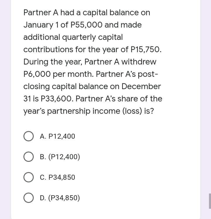 Partner A had a capital balance on
January 1 of P55,000 and made
additional quarterly capital
contributions for the year of P15,750.
During the year, Partner A withdrew
P6,000 per month. Partner A's post-
closing capital balance on December
31 is P33,600. Partner A's share of the
year's partnership income (loss) is?
A. P12,400
O B. (P12,400)
O C. P34,850
O D. (P34,850)
