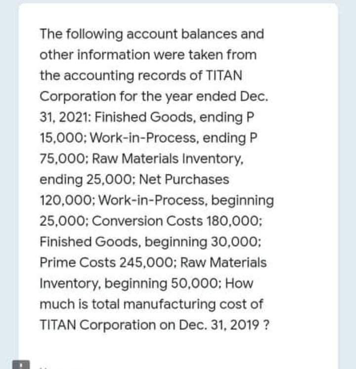 The following account balances and
other information were taken from
the accounting records of TITAN
Corporation for the year ended Dec.
31, 2021: Finished Goods, ending P
15,000; Work-in-Process, ending P
75,000; Raw Materials Inventory,
ending 25,000; Net Purchases
120,000; Work-in-Process, beginning
25,000; Conversion Costs 180,000;
Finished Goods, beginning 30,000;
Prime Costs 245,000; Raw Materials
Inventory, beginning 50,000; How
much is total manufacturing cost of
TITAN Corporation on Dec. 31, 2019 ?
