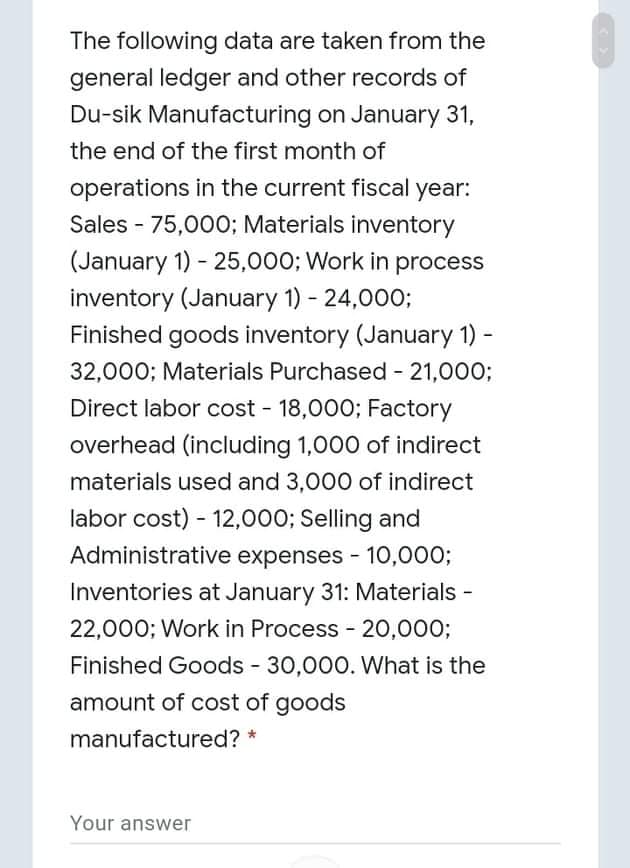 The following data are taken from the
general ledger and other records of
Du-sik Manufacturing on January 31,
the end of the first month of
operations in the current fiscal year:
Sales - 75,000; Materials inventory
(January 1) - 25,000; Work in process
inventory (January 1) - 24,000;
Finished goods inventory (January 1) -
32,000; Materials Purchased - 21,000;
Direct labor cost - 18,000; Factory
overhead (including 1,000 of indirect
materials used and 3,000 of indirect
labor cost) - 12,000; Selling and
Administrative expenses - 10,000;
Inventories at January 31: Materials -
22,000; Work in Process - 20,000;
Finished Goods 30,000. What is the
amount of cost of goods
manufactured? *
Your answer
