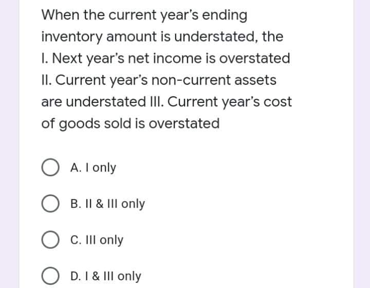 When the current year's ending
inventory amount is understated, the
I. Next year's net income is overstated
II. Current year's non-current assets
are understated III. Current year's cost
of goods sold is overstated
O A. I only
B. II & III only
O C. III only
D. I & II only
