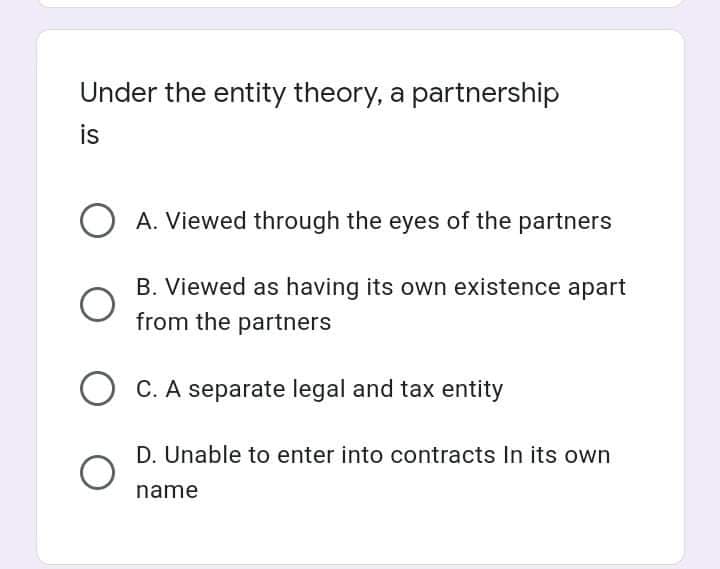 Under the entity theory, a partnership
is
A. Viewed through the eyes of the partners
B. Viewed as having its own existence apart
from the partners
C. A separate legal and tax entity
D. Unable to enter into contracts In its own
name
