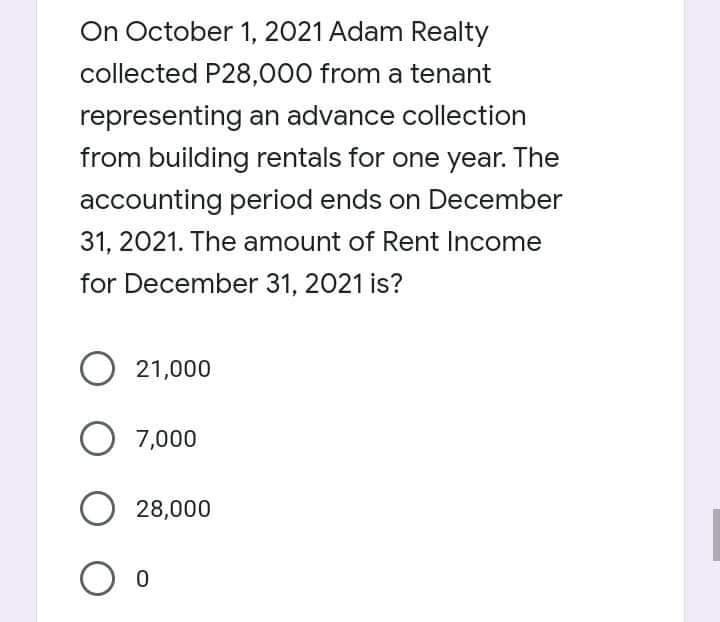On October 1, 2021 Adam Realty
collected P28,000 from a tenant
representing an advance collection
from building rentals for one year. The
accounting period ends on December
31, 2021. The amount of Rent Income
for December 31, 2021 is?
O 21,000
O 7,000
O 28,000
O o
