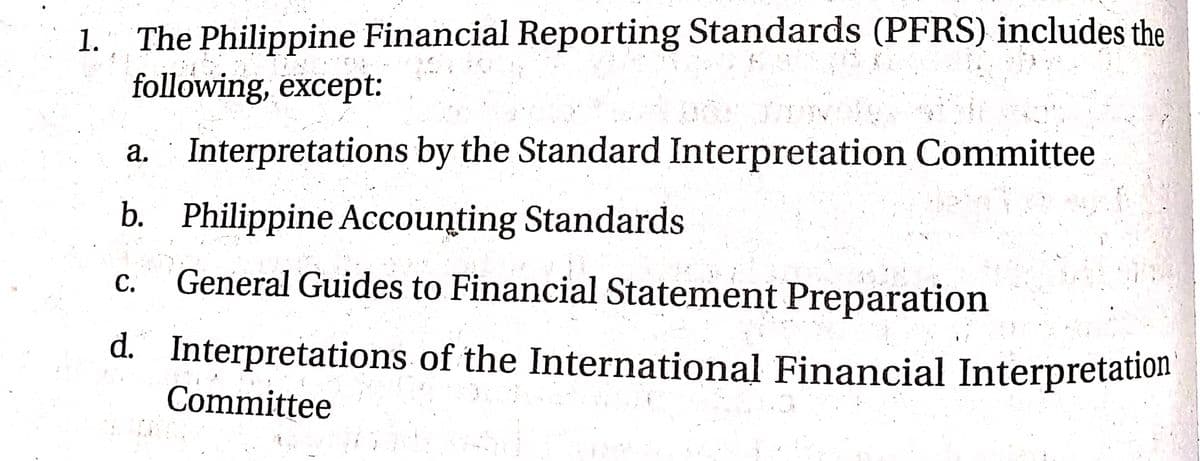 1. " The Philippine Financial Reporting Standards (PFRS) includes the
following, except:
а.
Interpretations by the Standard Interpretation Committee
b. Philippine Accounting Standards
General Guides to Financial Statement Preparation
С.
d. Interpretations of the International Financial Interpretation
Committee
