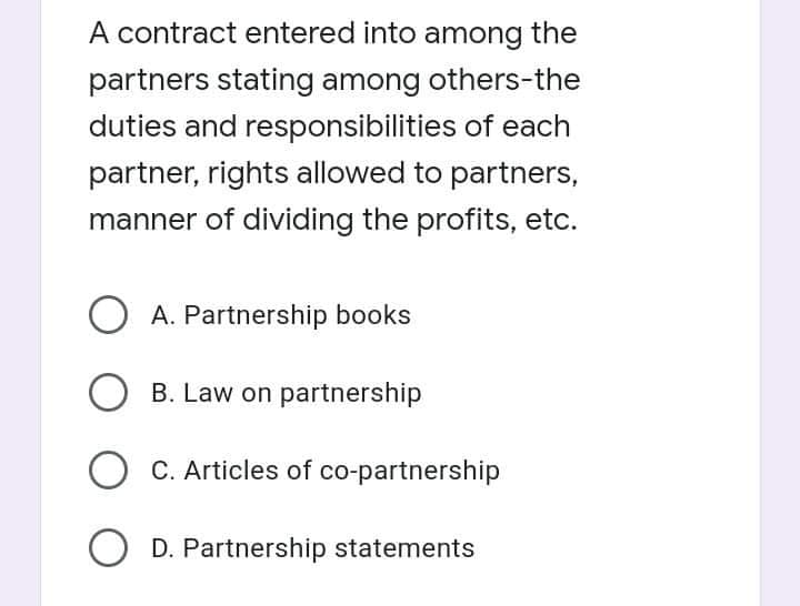 A contract entered into among the
partners stating among others-the
duties and responsibilities of each
partner, rights allowed to partners,
manner of dividing the profits, etc.
O A. Partnership books
B. Law on partnership
C. Articles of co-partnership
D. Partnership statements
