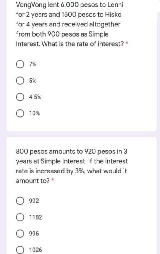 VongVong lent 6,000 pesos to Lenni
for 2 years and 1500 pesos to Hisko
for 4 years and received altogether
from both 900 pesos as Simple
Interest. What is the rate of interest? *
7%
5%
4.5%
10%
800 pesos amounts to 920 pesos in 3
years at Simple Interest. If the interest
rate is increased by 3%, what would it
amount to?
992
1182
996
1026
