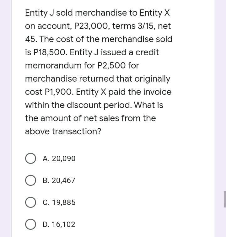Entity J sold merchandise to Entity X
on account, P23,000, terms 3/15, net
45. The cost of the merchandise sold
is P18,500. Entity J issued a credit
memorandum for P2,500 for
merchandise returned that originally
cost P1,900. Entity X paid the invoice
within the discount period. What is
the amount of net sales from the
above transaction?
A. 20,090
B. 20,467
О с. 19,885
O D. 16,102
