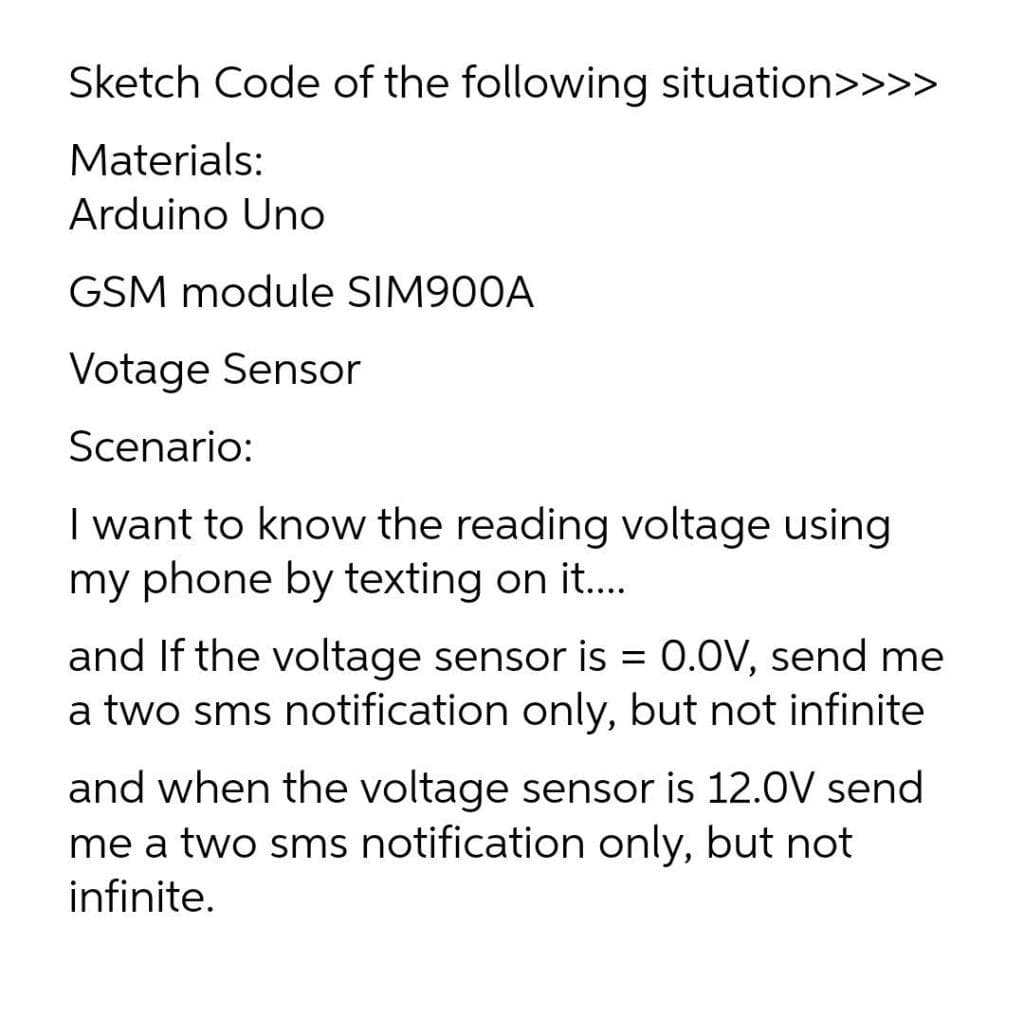 Sketch Code of the following situation>>>>
Materials:
Arduino Uno
GSM module SIM900A
Votage Sensor
Scenario:
I want to know the reading voltage using
my phone by texting on it...
and If the voltage sensor is = 0.0V, send me
a two sms notification only, but not infinite
and when the voltage sensor is 12.0V send
me a two sms notification only, but not
infinite.
