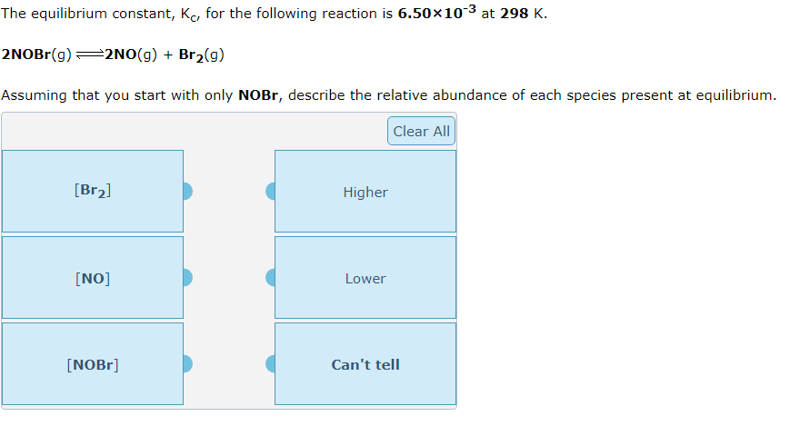 The equilibrium constant, Kc, for the following reaction is 6.50x10-3 at 298 K.
2NOBr(g)=2NO(g) + Br2(g)
Assuming that you start with only NOBr, describe the relative abundance of each species present at equilibrium.
Clear All
[Br2]
Higher
[NO]
Lower
[NOB1]
Can't tell
