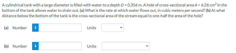 A cylindrical tank with a large diameter is filled with water to a depth D = 0.356 m. A hole of cross-sectional area A = 6.26 cm² in the
bottom of the tank allows water to drain out. (a) What is the rate at which water flows out, in cubic meters per second? (b) At what
distance below the bottom of the tank is the cross-sectional area of the stream equal to one-half the area of the hole?
(a) Number
Units
(b) Number
Units
