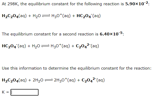 At 298K, the equilibrium constant for the following reaction is 5.90×10-2:
H2C204(aq) + H20= H30*(aq) + HC204 (aq)
The equilibrium constant for a second reaction is 6.40×10 5:
HC204 (aq) + H20= H30*(aq) + C2042-(aq)
Use this information to determine the equilibrium constant for the reaction:
H2C204(aq) + 2H2O = 2H30*(aq) + C204²-(aq)
K =
