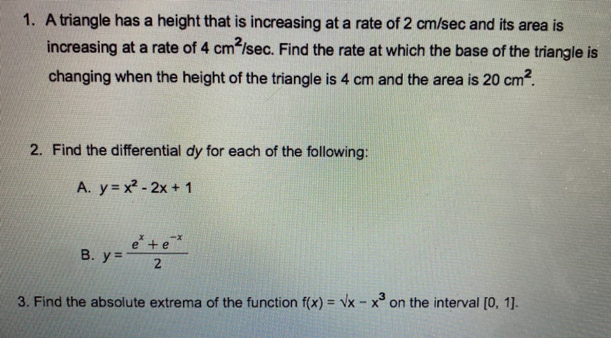 1. A triangle has a height that is increasing at a rate of 2 cm/sec and its area is
increasing at a rate of 4 cm /sec. Find the rate at which the base of the triangle is
changing when the height of the triangle is 4 cm and the area is 20 cm.
2. Find the differential dy for each of the following:
A. y = x2 - 2x + 1
e +e
B. y=
2
3. Find the absolute extrema of the function f(x) = vx - x on the interval [0, 1].
